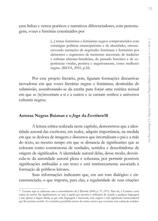 91
Ana
Rita
Santiago
[
I.
Algumas
Escritoras
Negras
Baianas:
entre
o
tornar-se
e
o
devir
]
çam linhas e versos poéticos e narrativos diferenciadores, com persona-
gens, vozes e histórias constituídos por
[...] temas femininos e feministas negros comprometidos com
estratégias políticas emancipatórias e de alteridades, circuns-
crevendo narrações de negritudes femininas e feministas por
elementos e segmentos de memórias ancestrais, de tradições
e culturas africano-brasileiras, do passado histórico e de ex-
periências vividas, positiva e negativamente, como mulheres
negras. (SILVA, 2010, p.24)
Por esse projeto literário, pois, figuram formações discursivas
inovadoras em que vozes literárias negras e femininas, destituídas de
submissão, assenhorando-se da escrita para forjar uma estética textual
em que se (re)inventam a si e a outros e se cantam sonhos e universos
culturais negros.
Autoras Negras Baianas e o Jogo da Escritura18
A leitura crítica realizada neste capítulo, demonstrou que a iden-
tidade autoral das escritoras, em realce, adquire importância, na medida
em que se desloca de imagens e discursos que imortalizam o pai e a mãe
do texto, ao mesmo tempo em que se distancia de significantes que as
colocam como construtoras de verdades, sentidos e descobridoras de
origens de significados. A identidade autoral delas, desse modo, desvin-
cula-se da autoridade autoral plena e soberana, por permitir possíveis
significações atribuídas a um texto e está intrinsecamente associada à
formação de públicos leitores.
Suas informações indicaram que, em um tom dialógico e cir-
cunstanciado, o que importa, para elas, a regularidade de suas criações
18
Escritura aqui se relaciona com o entendimento de J. Derrida (2004, p. 57; 1971). Para ele, a Escritura é uma
cadeia de rastros (de significantes), ou seja, é aquilo que permite a atribuição de sentido a qualquer linguagem
e não apenas à língua falada, já que toda linguagem é imotivada, sem origem e sem significado transcendental
que lhe permita sentido. Ao contrário, possibilita rastros de outros rastros que costuram uma cadeia de sentidos.
 