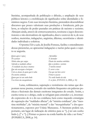 92
Vozes
Literárias
de
Escritoras
Negras
[
I.
Algumas
Escritoras
Negras
Baianas:
entre
o
tornar-se
e
o
devir
]
literárias, acompanhada de publicação e difusão, a ampliação de seus
públicos leitores e a mobilização de significados sobre identidades e fe-
mininos negros. Com suas invenções literárias, pretendem desestabilizar
discursos que pouco valorizam suas produções e fortalecem, pela pa-
lavra, as relações de poder pautadas em práticas de racismo e sexismo.
Almejam ainda, através de entrecruzamentos, tessituras e jogos descons-
trutores e não destruidores de significados, dizer e escrever de si, de seus
sonhos, memórias, indagações, angústias, dilemas, ocorrências e identi-
dades individuais e coletivas.
O poema Elev-a-ação, de Jocélia Fonseca, facilita o entendimento
dessas pretensões, ao apresentar indagações e razões pelas quais o sujei-
to se angustia.
Quem agora é capaz
De acariciar
Minha alma que sangra
Sofrendo as maldades alheias
As maldades das fracas criaturas
Que não enxergam o horizonte
Está ao alcance de quem quer ir além
Da miséria cotidiana
Quem quer ter um sonho lindo
Esse livrar das mesquinharias
Aprendidas
Se desnudar
Diante das mentiras mórbidas
Que se perdura e sustenta
A miséria mental
E correr o risco
Em que você deve correr
Firmar os passos
Na corda bamba da vida
E ser forte. (FONSECA, 2008, p. 14)
Lutas, sofrimentos, superação e resistências são temas que des-
pontam nesse poema, contudo são também frequentes em palavras po-
éticas e ficcionais das demais escritoras integrantes do estudo. Assim, a
escrita torna-se o abrigo, onde se refugiam para entender a si, inventan-
do expressões de si e do seu cotidiano, bem como traçando estratégias
de superação das “maldades alheias”, da “miséria cotidiana”, das “men-
tiras mórbidas”, da “miséria mental” e das “mesquinharias” e dos ques-
tionamentos, expostos por Urânia Munzanzu. A literatura poderá ser,
portanto, um lugar de indicação de critérios para se “[...] ter um sonho
lindo [...]” e “[...] Firmar os passos na corda bamba da vida e ser forte.”
(FONSECA, 2008, p. 14).
 