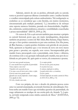 93
Ana
Rita
Santiago
[
I.
Algumas
Escritoras
Negras
Baianas:
entre
o
tornar-se
e
o
devir
]
Ademais, através de um eu poético, afirmado pelo eu autoral,
torna-se possível expressar dilemas constituídos entre a mulher literária
e a mulher estereotipada pela cultura androcêntrica. Tal configuração se
estabelece ao se considerar que a arte literária, em muitos momentos,
circunstanciada pela tradição patriarcal, “[...] incumbiu-se de reforçar
uma suposta natureza feminina, pautada em domesticidades, fragilida-
des, submissão, sentimentalismos, emoções e sensibilidades exacerbadas
e pouca racionalidade” (SILVA, 2010, p. 24).
Os versos de Elev-a-ação servem também para mostrar o próprio
eu autoral ficcional, posto que, em matiz metalinguística, despontam
também em poemas e contos de Mel Adún, Rita Santana, Elque Santos,
em que o foco poético caracteriza-se por uma escritora. Em Meu poema,
de Rita Santana, o sujeito-poético feminino está grávida de um poema.
Nele, aparecem as façanhas que a voz inventa de nove em nove meses
para gestar e procriar, em segredo, seus versos. Incompreendida pelo
marido louco, preocupado com a paternidade, entre festas e silêncios,
ela continua com a sua gestação indesejada pelo marido, mas por ela ce-
lebrada no pós-parto. Só, após parir os versos, ela comemora o poema.
Levei nove meses gerando um poema,
E o meu marido louco em questões de paternidade.
Nunca confesso o meu verso!
Trepadeira sobe na parede da casa,
E eu como a casca de barro entre a tinta e o tijolo.
Gosto de comer terra quando acordo.
Quando nasce um fiz temperada e chamei amigos,
Usei algodão de chita.
Ele sério, cismado, num canto,
E eu sempre grávida
De nove em nove, paria um poema
E era festa lá em casa.
Se contasse, inspiração ia embora,
Levando ovário, útero e as trombetas.
Eu fico é quieta,
Servindo temperada com minha camisola de Musa.
(SANTANA, 2005, p. 72)
Com voz própria, ela traz o desafio da primeira pessoa como
uma voz autoral emancipada, revertendo histórias de subordinação. Em-
bora tenha um marido louco que reivindica questões de paternidade, ela
reage sabiamente ao recalque de sua escrita pelo ele, ficando “[...] quie-
ta, servindo temperada como minha camisola de Musa.” (SANTANA,
2005, p. 72).
 