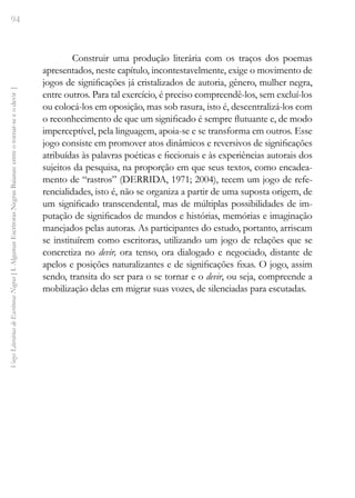 94
Vozes
Literárias
de
Escritoras
Negras
[
I.
Algumas
Escritoras
Negras
Baianas:
entre
o
tornar-se
e
o
devir
]
Construir uma produção literária com os traços dos poemas
apresentados, neste capítulo, incontestavelmente, exige o movimento de
jogos de significações já cristalizados de autoria, gênero, mulher negra,
entre outros. Para tal exercício, é preciso compreendê-los, sem excluí-los
ou colocá-los em oposição, mas sob rasura, isto é, descentralizá-los com
o reconhecimento de que um significado é sempre flutuante e, de modo
imperceptível, pela linguagem, apoia-se e se transforma em outros. Esse
jogo consiste em promover atos dinâmicos e reversivos de significações
atribuídas às palavras poéticas e ficcionais e às experiências autorais dos
sujeitos da pesquisa, na proporção em que seus textos, como encadea-
mento de “rastros” (DERRIDA, 1971; 2004), tecem um jogo de refe-
rencialidades, isto é, não se organiza a partir de uma suposta origem, de
um significado transcendental, mas de múltiplas possibilidades de im-
putação de significados de mundos e histórias, memórias e imaginação
manejados pelas autoras. As participantes do estudo, portanto, arriscam
se instituírem como escritoras, utilizando um jogo de relações que se
concretiza no devir, ora tenso, ora dialogado e negociado, distante de
apelos e posições naturalizantes e de significações fixas. O jogo, assim
sendo, transita do ser para o se tornar e o devir, ou seja, compreende a
mobilização delas em migrar suas vozes, de silenciadas para escutadas.
 