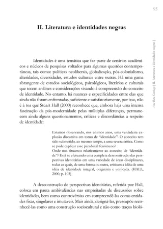 95
Ana
Rita
Santiago
[
II.
Literatura
e
identidades
negras
]
II. Literatura e identidades negras
Identidades é uma temática que faz parte de cenários acadêmi-
cos e núcleos de pesquisas voltados para algumas questões contempo-
râneas, tais como: políticas neoliberais, globalização, pós-colonialismo,
alteridades, diversidades, estudos culturais entre outras. Há uma gama
abrangente de estudos sociológicos, psicológicos, literários e culturais
que tecem análises e considerações visando à compreensão do conceito
de identidade. No entanto, há nuances e especificidades entre elas que
ainda não foram enfrentadas, suficiente e satisfatoriamente, por isso, não
é à toa que Stuart Hall (2000) reconhece que, embora haja uma intensa
fascinação da pós-modernidade pelas múltiplas diferenças, permane-
cem ainda alguns questionamentos, críticas e discordâncias a respeito
de identidade:
Estamos observando, nos últimos anos, uma verdadeira ex-
plosão discursiva em torno de “identidade”. O conceito tem
sido submetido, ao mesmo tempo, a uma severa crítica. Como
se pode explicar esse paradoxal fenômeno?
Onde nos situamos relativamente ao conceito de “identida-
de”? Está se efetuando uma completa desconstrução das pers-
pectivas identitárias em uma variedade de áreas disciplinares,
todas as quais, de uma forma ou outra, criticam a idéia de uma
idéia de identidade integral, originária e unificada. (HALL,
2000, p. 103)
A desconstrução de perspectivas identitárias, referida por Hall,
coloca em pauta ambivalências nas empreitadas de discussões sobre
identidades, bem como controvérsias em compreendê-las como entida-
des fixas, singulares e imutáveis. Mais ainda, designá-las, pressupõe reco-
nhecê-las como uma construção sociocultural e não como traços bioló-
 