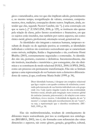 96
Vozes
Literárias
de
Escritoras
Negras
[
II.
Literatura
e
identidades
negras
]
gicos e naturalizados, uma vez que elas implicam adesão, pertencimento
e, ao mesmo tempo, ressignificação de valores, costumes, comporta-
mentos, ritos, tradições, concepções dentre outros. Implicam, ainda, en-
tender que elas, segundo Nestor Canclini, são “[...] uma construção em
que se narra [...]” (CANCLINI, 2006, p. 129), se instituem não apenas
pela relação de classe, pelos fatores econômicos e financeiros, em que
os sujeitos estão inseridos, mas também por outros aspectos, tais como:
étnico-racial, gênero, profissional, orientação sexual, geracional etc.
As identidades não integram a natureza humana, tampouco re-
sultam de doação ou de aquisição passiva; ao contrário, as identidades
individuais e coletivas são construtos socioculturais que se caracterizam
como móveis, múltiplas, fluidas e fragmentadas e são, conforme Homi
Bhabha (2003), constantemente negociadas e contestadas. As identida-
des não são, portanto, coerentes e definitivas. Incontestavelmente, elas
são instáveis, inacabadas e transitórias e, por conseguinte, elas são dinâ-
micas e se constituem de modo relacional (HALL, 2000; LOPES, 2002),
como um processo em permanente transformação. Elas não se limitam
apenas a uma representação do ser humano nem a elementos diferencia-
dores de outros, já que, conforme Muniz Sodré (1999, p. 34),
Dizer identidade humana, é designar um complexo relacional
que liga o sujeito a um quadro contínuo de referências, consti-
tuído pela interseção de sua história individual com a do grupo
onde vive. Cada sujeito singular é parte de uma continuidade
histórico-social, afetado pela integração num contexto global
de carências (naturais, psicossociais) e de relações com outros
indivíduos, vivos e mortos. A identidade de alguém, de um “si
mesmo”, é sempre dada pelo reconhecimento de um “outro”,
ou seja, a representação que o classifica socialmente. (MU-
NIZ, 1999, p. 34)
Elas são multirreferenciadas, resultam de entrelaçamento de
diferentes traços socioculturais, por isso se configuram nos entreluga-
res (BHABHA, 2003), isto é, são formadas com referenciais das várias
dimensões e aspectos, tais como gênero, geração, geográfico, cultural,
 