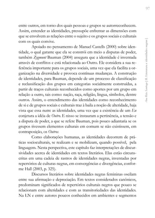 97
Ana
Rita
Santiago
[
II.
Literatura
e
identidades
negras
]
entre outros, em torno dos quais pessoas e grupos se autorreconhecem.
Assim, entender as identidades, pressupõe enfrentar as dimensões com
que se envolvem as relações entre o sujeito e os grupos sociais e culturais
com os quais convive.
Apoiado no pensamento de Manuel Castells (2000) sobre iden-
tidade, o qual garante que ela se constrói em meio a disputas de poder,
também Zygmunt Bauman (2004) assegura que a identidade é inventada
através de conflitos e está relacionada ao Outro. Ele considera a sua re-
ferência importante para os grupos sociais, uma vez que ela facilita a or-
ganização na diversidade e provoca contínuas mudanças. A construção
de identidades, para Bauman, depende de um processo de classificação
e reclassificação dos grupos em categorias socialmente construídas, a
partir de traços culturais reconhecidos como aportes por um grupo em
relação a outro, tais como: nação, raça, religião, língua, símbolos, dentre
outros. Assim, o entendimento das identidades como reconhecimento
de si e de grupos sociais e culturais traz à baila a noção de alteridade, haja
vista que essa nutre as identidades, uma vez que a existência de um Eu
conjetura a idéia de Outro. E nisso se instauram a pertinência, a tensão e
a disputa de poder, a que se refere Bauman, pois pouco adiantaria se os
grupos tivessem elementos culturais em comum se não existissem, em
contraposição, os Outros.
Como elaborações humanas, as identidades decorrem de prá-
ticas socioculturais, se realizam e se mobilizam, quando possível, pela
linguagem. Nesta perspectiva, este capítulo faz interpretações de discur-
sividades acerca de identidades em textos literários. Elas estão circuns-
critas em uma cadeia de rastros de identidades negras, inventadas por
repertórios de culturas negras, em convergências e divergências, confor-
me Hall (2003, p. 325).
Discursos literários sobre identidades negras femininas oscilam
entre sua afirmação e depreciação. Em textos considerados canônicos,
predominam significados de repertórios culturais negros que pouco se
relacionam com alteridades e com as transitoriedades das identidades.
Na LN e entre autores poucos conhecidos em ambientes e segmentos
 