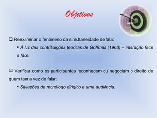 Objetivos Reexaminar o fenômeno da simultaneidade de fala: À luz das contribuições teóricas de Goffman (1963) – interação face a face. Verificar como os participantes reconhecem ou negociam o direito de quem tem a vez de falar: Situações de monólogo dirigido a uma audiência. 