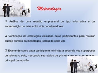 Metodologia Análise de uma reunião empresarial do tipo informativa e da sobreposição de falas entre dois coordenadores. Verificação de estratégias utilizadas pelos participantes para realizar duetos durante os monólogos (solos) de cada um. Exame de como cada participante minimiza a segunda voz superposta ou retoma o solo, marcando seu status de primeira voz ou coordenador principal da reunião. 