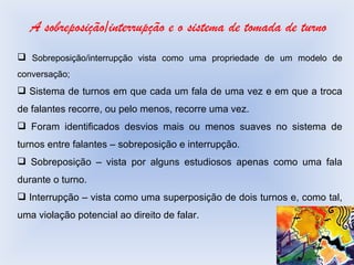 A sobreposição/interrupção e o sistema de tomada de turno Sobreposição/interrupção vista como uma propriedade de um modelo de conversação; Sistema de turnos em que cada um fala de uma vez e em que a troca de falantes recorre, ou pelo menos, recorre uma vez. Foram identificados desvios mais ou menos suaves no sistema de turnos entre falantes – sobreposição e interrupção. Sobreposição – vista por alguns estudiosos apenas como uma fala durante o turno. Interrupção – vista como uma superposição de dois turnos e, como tal, uma violação potencial ao direito de falar. 