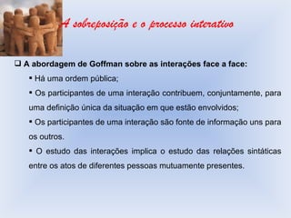 A sobreposição e o processo interativo A abordagem de Goffman sobre as interações face a face: Há uma ordem pública; Os participantes de uma interação contribuem, conjuntamente, para uma definição única da situação em que estão envolvidos; Os participantes de uma interação são fonte de informação uns para os outros. O estudo das interações implica o estudo das relações sintáticas entre os atos de diferentes pessoas mutuamente presentes. 