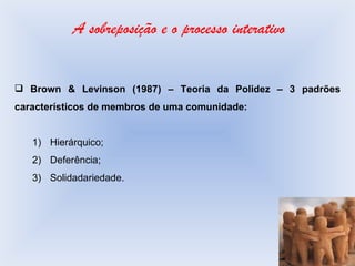 A sobreposição e o processo interativo Brown & Levinson (1987) – Teoria da Polidez – 3 padrões característicos de membros de uma comunidade: Hierárquico; Deferência; Solidadariedade. 