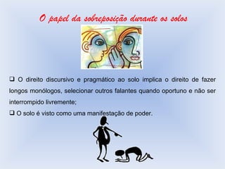 O papel da sobreposição durante os solos O direito discursivo e pragmático ao solo implica o direito de fazer longos monólogos, selecionar outros falantes quando oportuno e não ser interrompido livremente; O solo é visto como uma manifestação de poder. 