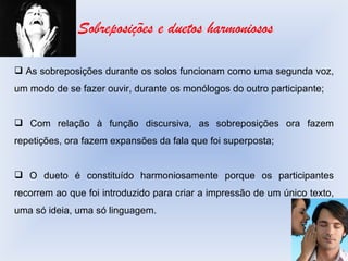 Sobreposições e duetos harmoniosos As sobreposições durante os solos funcionam como uma segunda voz, um modo de se fazer ouvir, durante os monólogos do outro participante; Com relação à função discursiva, as sobreposições ora fazem repetições, ora fazem expansões da fala que foi superposta; O dueto é constituído harmoniosamente porque os participantes recorrem ao que foi introduzido para criar a impressão de um único texto, uma só ideia, uma só linguagem. 