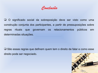 Conclusão O significado social da sobreposição deve ser visto como uma construção conjunta dos participantes, a partir de pressuposições sobre regras rituais que governam os relacionamentos públicos em determinadas situações.  São essas regras que definem quem tem o direito de falar e como esse direito pode ser negociado. 
