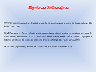 Referências Bibliográficas FÁVERO, Leonor Lopes et al.  Oralidade e escrita:  perspectivas para o ensino de língua materna. São Paulo: Cortez, 2002.  OLIVEIRA, Maria do Carmo Leite de.  Vozes superpostas em duetos e solos:  um estudo da sobreposição numa reunião empresarial. In SOUZA-E-SILVA, Maria Cecília Perez; FAÎTA, Daniel.  Linguagem e trabalho:  Construção de objetos de análise no Brasil e na França. São Paulo: Cortez, 2002. PRETI, Dino (organizador). Análise de Textos Orais. São Paulo: Humanitas, 2003. 