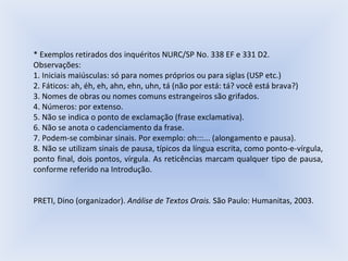 * Exemplos retirados dos inquéritos NURC/SP No. 338 EF e 331 D2. Observações: 1. Iniciais maiúsculas: só para nomes próprios ou para siglas (USP etc.) 2. Fáticos: ah, éh, eh, ahn, ehn, uhn, tá (não por está: tá? você está brava?) 3. Nomes de obras ou nomes comuns estrangeiros são grifados. 4. Números: por extenso. 5. Não se indica o ponto de exclamação (frase exclamativa). 6. Não se anota o cadenciamento da frase. 7. Podem-se combinar sinais. Por exemplo: oh:::... (alongamento e pausa). 8. Não se utilizam sinais de pausa, típicos da língua escrita, como ponto-e-vírgula, ponto final, dois pontos, vírgula. As reticências marcam qualquer tipo de pausa, conforme referido na Introdução. PRETI, Dino (organizador).  Análise de Textos Orais.  São Paulo: Humanitas, 2003. 