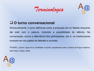 Terminologia O turno conversacional Estruturalmente, o turno define-se como a produção de um falante enquanto ele está com a palavra, incluindo a possibilidade de silêncio. Na conversação, ocorre a alternância dos participantes, isto é, os interlocutores revezam-se nos papéis de falantes e ouvintes. FÁVERO, Leonor Lopes et al.  Oralidade e escrita:  perspectivas para o ensino de língua materna. São Paulo: Cortez, 2002.  