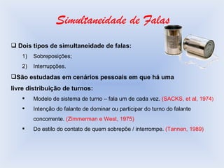 Simultaneidade de Falas Dois tipos de simultaneidade de falas: Sobreposições; Interrupções. São estudadas em cenários pessoais em que há uma livre distribuição de turnos: Modelo de sistema de turno – fala um de cada vez.  (SACKS, et al, 1974 ) Intenção do falante de dominar ou participar do turno do falante concorrente.  (Zimmerman e West, 1975) Do estilo do contato de quem sobrepõe / interrompe.  (Tannen, 1989) 
