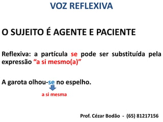 VOZ REFLEXIVA

O SUJEITO É AGENTE E PACIENTE

Reflexiva: a partícula se pode ser substituída pela
expressão “a si mesmo(a)”

A garota olhou-se no espelho.
            a si mesma


                         Prof. Cézar Bodão - (65) 81217156
 