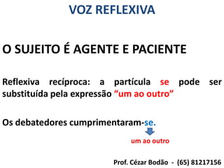 VOZ REFLEXIVA

O SUJEITO É AGENTE E PACIENTE

Reflexiva recíproca: a partícula se pode ser
substituída pela expressão “um ao outro”

Os debatedores cumprimentaram-se.
                            um ao outro

                       Prof. Cézar Bodão - (65) 81217156
 