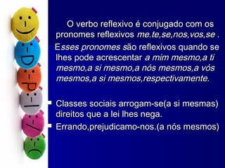O verbo reflexivo é conjugado com osO verbo reflexivo é conjugado com os
pronomes reflexivospronomes reflexivos me.te,se,nos,vos,se .me.te,se,nos,vos,se .
EEsses pronomes ssses pronomes são reflexivos quando seão reflexivos quando se
lhes pode acrescentarlhes pode acrescentar a mim mesmo,a tia mim mesmo,a ti
mesmo,a si mesmo,a nós mesmos,a vósmesmo,a si mesmo,a nós mesmos,a vós
mesmos,a si mesmos,respectivamente.mesmos,a si mesmos,respectivamente.
 Classes sociais arrogam-se(a si mesmas)Classes sociais arrogam-se(a si mesmas)
direitos que a lei lhes nega.direitos que a lei lhes nega.
 Errando,prejudicamo-nos.(a nós mesmos)Errando,prejudicamo-nos.(a nós mesmos)
 