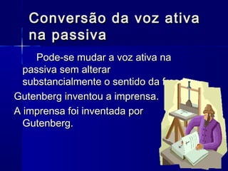 Conversão da voz ativaConversão da voz ativa
na passivana passiva
Pode-se mudar a voz ativa naPode-se mudar a voz ativa na
passiva sem alterarpassiva sem alterar
substancialmente o sentido da frase.substancialmente o sentido da frase.
Gutenberg inventou a imprensa.Gutenberg inventou a imprensa.
A imprensa foi inventada porA imprensa foi inventada por
Gutenberg.Gutenberg.
 