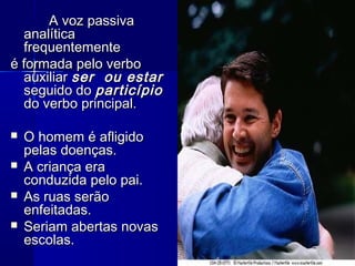 A voz passivaA voz passiva
analíticaanalítica
frequentementefrequentemente
é formada pelo verboé formada pelo verbo
auxiliarauxiliar ser ou estarser ou estar
seguido doseguido do particípioparticípio
do verbo principal.do verbo principal.
 O homem é afligidoO homem é afligido
pelas doenças.pelas doenças.
 A criança eraA criança era
conduzida pelo pai.conduzida pelo pai.
 As ruas serãoAs ruas serão
enfeitadas.enfeitadas.
 Seriam abertas novasSeriam abertas novas
escolas.escolas.
 