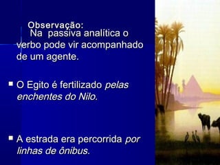 Observação:Observação:
Na passiva analítica oNa passiva analítica o
verbo pode vir acompanhadoverbo pode vir acompanhado
de um agente.de um agente.
 O Egito é fertilizadoO Egito é fertilizado pelaspelas
enchentes do Nilo.enchentes do Nilo.
 A estrada era percorridaA estrada era percorrida porpor
linhas de ônibus.linhas de ônibus.
 