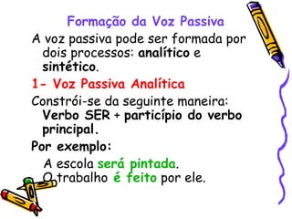 Formação da Voz Passiva
A voz passiva pode ser formada por
dois processos: analítico e
sintético.
1- Voz Passiva Analítica
Constrói-se da seguinte maneira:
Verbo SER + particípio do verbo
principal.
Por exemplo:
A escola será pintada.
O trabalho é feito por ele.
 