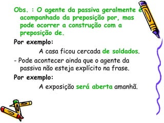 Obs. : O agente da passiva geralmente é
acompanhado da preposição por, mas
pode ocorrer a construção com a
preposição de.
Por exemplo:
A casa ficou cercada de soldados.
- Pode acontecer ainda que o agente da
passiva não esteja explícito na frase.
Por exemplo:
A exposição será aberta amanhã.
 