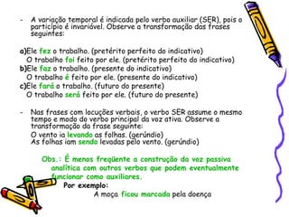 - A variação temporal é indicada pelo verbo auxiliar (SER), pois o
particípio é invariável. Observe a transformação das frases
seguintes:
a)Ele fez o trabalho. (pretérito perfeito do indicativo)
O trabalho foi feito por ele. (pretérito perfeito do indicativo)
b)Ele faz o trabalho. (presente do indicativo)
O trabalho é feito por ele. (presente do indicativo)
c)Ele fará o trabalho. (futuro do presente)
O trabalho será feito por ele. (futuro do presente)
- Nas frases com locuções verbais, o verbo SER assume o mesmo
tempo e modo do verbo principal da voz ativa. Observe a
transformação da frase seguinte:
O vento ia levando as folhas. (gerúndio)
As folhas iam sendo levadas pelo vento. (gerúndio)
Obs.: É menos freqüente a construção da voz passiva
analítica com outros verbos que podem eventualmente
funcionar como auxiliares.
Por exemplo:
A moça ficou marcada pela doença
 
