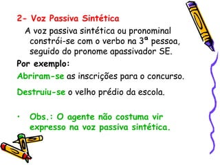 2- Voz Passiva Sintética
A voz passiva sintética ou pronominal
constrói-se com o verbo na 3ª pessoa,
seguido do pronome apassivador SE.
Por exemplo:
Abriram-se as inscrições para o concurso.
Destruiu-se o velho prédio da escola.
• Obs.: O agente não costuma vir
expresso na voz passiva sintética.
 