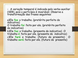- A variação temporal é indicada pelo verbo auxiliar
(SER), pois o particípio é invariável. Observe a
transformação das frases seguintes:
a)Ele fez o trabalho. (pretérito perfeito do
indicativo)
O trabalho foi feito por ele. (pretérito perfeito
do indicativo)
b)Ele faz o trabalho. (presente do indicativo) O
trabalho é feito por ele. (presente do indicativo)
c)Ele fará o trabalho. (futuro do presente) O
trabalho será feito por ele. (futuro do presente)
 
