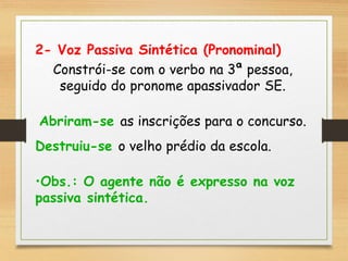 2- Voz Passiva Sintética (Pronominal)
Constrói-se com o verbo na 3ª pessoa,
seguido do pronome apassivador SE.
Abriram-se as inscrições para o concurso.
Destruiu-se o velho prédio da escola.
•Obs.: O agente não é expresso na voz
passiva sintética.
 