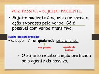 VOZ PASSIVA – SUJEITO PACIENTE
• Sujeito paciente é aquele que sofre a
ação expressa pelo verbo. Só é
possível com verbo transitivo.
sujeito paciente predicado
– O copo / foi quebrado pela criança.
voz passiva agente da
passiva
• O sujeito recebe a ação praticada
pelo agente da passiva.
 