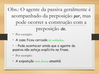 Obs.: O agente da passiva geralmente é
acompanhado da preposição por, mas
pode ocorrer a construção com a
preposição de.
• Por exemplo:
• A casa ficou cercada de soldados.
• - Pode acontecer ainda que o agente da
passiva não esteja explícito na frase.
• Por exemplo:
• A exposição será aberta amanhã.
 