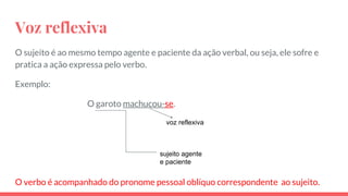 Voz reflexiva
O sujeito é ao mesmo tempo agente e paciente da ação verbal, ou seja, ele sofre e
pratica a ação expressa pelo verbo.
Exemplo:
O garoto machucou-se.
O verbo é acompanhado do pronome pessoal oblíquo correspondente ao sujeito.
sujeito agente
e paciente
voz reflexiva
 