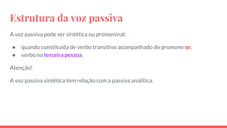 Estrutura da voz passiva
A voz passiva pode ser sintética ou pronominal:
● quando constituída de verbo transitivo acompanhado do pronome se;
● verbo na terceira pessoa.
Atenção!
A voz passiva sintética tem relação com a passiva analítica.
 