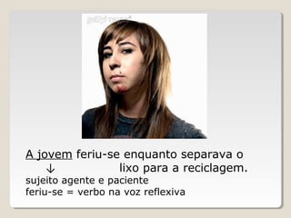 A jovem feriu-se enquanto separava o
↓ lixo para a reciclagem.
sujeito agente e paciente
feriu-se = verbo na voz reflexiva
 