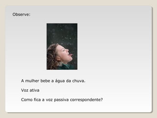 Observe:
A mulher bebe a água da chuva.
Voz ativa
Como fica a voz passiva correspondente?
 