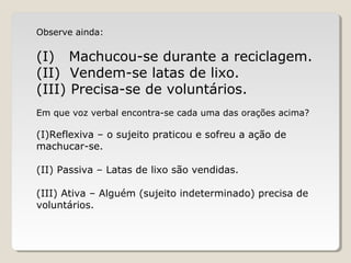 Observe ainda:
(I) Machucou-se durante a reciclagem.
(II) Vendem-se latas de lixo.
(III) Precisa-se de voluntários.
Em que voz verbal encontra-se cada uma das orações acima?
(I)Reflexiva – o sujeito praticou e sofreu a ação de
machucar-se.
(II) Passiva – Latas de lixo são vendidas.
(III) Ativa – Alguém (sujeito indeterminado) precisa de
voluntários.
 