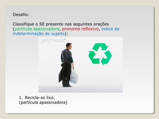 Desafio:
Classifique o SE presente nas seguintes orações
(partícula apassivadora, pronome reflexivo, índice de
indeterminação do sujeito):
1. Recicla-se lixo.
(partícula apassivadora)
 