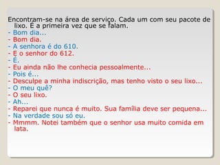 Encontram-se na área de serviço. Cada um com seu pacote de
lixo. É a primeira vez que se falam.
- Bom dia...
- Bom dia.
- A senhora é do 610.
- E o senhor do 612.
- É.
- Eu ainda não lhe conhecia pessoalmente...
- Pois é...
- Desculpe a minha indiscrição, mas tenho visto o seu lixo...
- O meu quê?
- O seu lixo.
- Ah...
- Reparei que nunca é muito. Sua família deve ser pequena...
- Na verdade sou só eu.
- Mmmm. Notei também que o senhor usa muito comida em
lata.
 