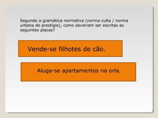 Segundo a gramática normativa (norma culta / norma
urbana de prestígio), como deveriam ser escritas as
seguintes placas?
Vende-se filhotes de cães.Vende-se filhotes de cão.
Aluga-se apartamentos na orla.
 
