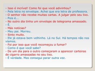 - Isso é incrível! Como foi que você adivinhou?
- Pela letra no envelope. Achei que era letra de professora.
- O senhor não recebe muitas cartas. A julgar pelo seu lixo.
- Pois é...
- No outro dia tinha um envelope de telegrama amassado.
- É.
- Más notícias?
- Meu pai. Morreu.
- Sinto muito.
- Ele já estava bem velhinho. Lá no Sul. Há tempos não nos
víamos.
- Foi por isso que você recomeçou a fumar?
- Como é que você sabe?
- De um dia para o outro começaram a aparecer carteiras
de cigarro amassadas no seu lixo.
- É verdade. Mas consegui parar outra vez.
 