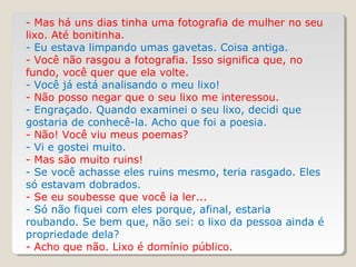 - Mas há uns dias tinha uma fotografia de mulher no seu
lixo. Até bonitinha.
- Eu estava limpando umas gavetas. Coisa antiga.
- Você não rasgou a fotografia. Isso significa que, no
fundo, você quer que ela volte.
- Você já está analisando o meu lixo!
- Não posso negar que o seu lixo me interessou.
- Engraçado. Quando examinei o seu lixo, decidi que
gostaria de conhecê-la. Acho que foi a poesia.
- Não! Você viu meus poemas?
- Vi e gostei muito.
- Mas são muito ruins!
- Se você achasse eles ruins mesmo, teria rasgado. Eles
só estavam dobrados.
- Se eu soubesse que você ia ler...
- Só não fiquei com eles porque, afinal, estaria
roubando. Se bem que, não sei: o lixo da pessoa ainda é
propriedade dela?
- Acho que não. Lixo é domínio público.
 