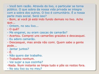 - Você tem razão. Através do lixo, o particular se torna
público. O que sobra da nossa vida privada se integra
com a sobra dos outros. O lixo é comunitário. É a nossa
parte mais social. Será isso?
- Bom, aí você já está indo fundo demais no lixo. Acho
que...
- Ontem, no seu lixo...
- O quê?
- Me enganei, ou eram cascas de camarão?
- Acertou. Comprei uns camarões graúdos e descasquei.
- Eu adoro camarão.
- Descasquei, mas ainda não comi. Quem sabe a gente
pode...
- Jantar juntos?
- É.
- Não quero dar trabalho.
- Trabalho nenhum.
- Vai sujar a sua cozinha?
-Nada. Num instante se limpa tudo e põe os restos fora.
- No seu lixo ou no meu?
 