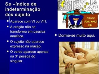  Aparece com VI ou VTI.Aparece com VI ou VTI.
 A oração não seA oração não se
transforma em passivatransforma em passiva
analítica.analítica.
 O sujeito não apareceO sujeito não aparece
expresso na oração.expresso na oração.
 O verbo aparece apenasO verbo aparece apenas
na 3ª pessoa dona 3ª pessoa do
singular.singular.
Se –índice deSe –índice de
indeterminaçãoindeterminação
dos sujeitodos sujeito
 Dorme-se muito aqui.Dorme-se muito aqui.
 
