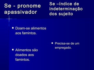  Doam-se alimentosDoam-se alimentos
aos famintos.aos famintos.
 Alimentos sãoAlimentos são
doados aosdoados aos
famintos.famintos.
 Precisa-se de umPrecisa-se de um
empregado.empregado.
Se - pronomeSe - pronome
apassivadorapassivador
Se –índice deSe –índice de
indeterminaçãoindeterminação
dos sujeitodos sujeito
 