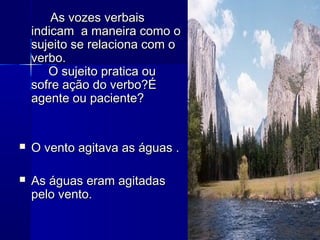 As vozes verbaisAs vozes verbais
indicam a maneira como oindicam a maneira como o
sujeito se relaciona com osujeito se relaciona com o
verbo.verbo.
O sujeito pratica ouO sujeito pratica ou
sofre ação do verbo?Ésofre ação do verbo?É
agente ou paciente?agente ou paciente?
 O vento agitava as águas .O vento agitava as águas .
 As águas eram agitadasAs águas eram agitadas
pelo vento.pelo vento.
 