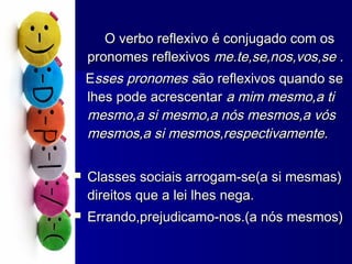 O verbo reflexivo é conjugado com osO verbo reflexivo é conjugado com os
pronomes reflexivospronomes reflexivos me.te,se,nos,vos,se .me.te,se,nos,vos,se .
EEsses pronomes ssses pronomes são reflexivos quando seão reflexivos quando se
lhes pode acrescentarlhes pode acrescentar a mim mesmo,a tia mim mesmo,a ti
mesmo,a si mesmo,a nós mesmos,a vósmesmo,a si mesmo,a nós mesmos,a vós
mesmos,a si mesmos,respectivamente.mesmos,a si mesmos,respectivamente.
 Classes sociais arrogam-se(a si mesmas)Classes sociais arrogam-se(a si mesmas)
direitos que a lei lhes nega.direitos que a lei lhes nega.
 Errando,prejudicamo-nos.(a nós mesmos)Errando,prejudicamo-nos.(a nós mesmos)
 