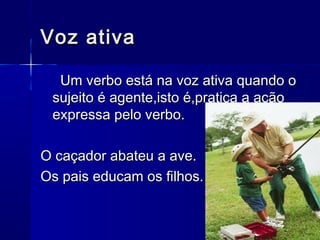 Voz ativaVoz ativa
Um verbo está na voz ativa quando oUm verbo está na voz ativa quando o
sujeito é agente,isto é,pratica a açãosujeito é agente,isto é,pratica a ação
expressa pelo verbo.expressa pelo verbo.
O caçador abateu a ave.O caçador abateu a ave.
Os pais educam os filhos.Os pais educam os filhos.
 