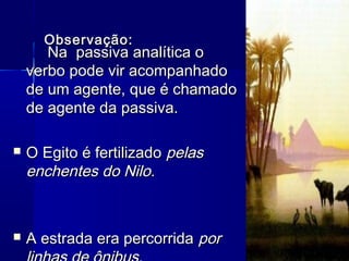 Observação:Observação:
Na passiva analítica oNa passiva analítica o
verbo pode vir acompanhadoverbo pode vir acompanhado
de um agente, que é chamadode um agente, que é chamado
de agente da passiva.de agente da passiva.
 O Egito é fertilizadoO Egito é fertilizado pelaspelas
enchentes do Nilo.enchentes do Nilo.
 A estrada era percorridaA estrada era percorrida porpor
 